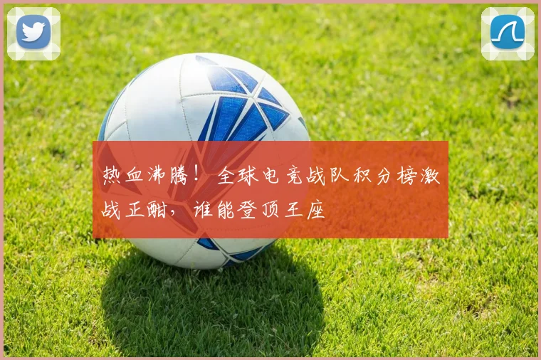 热血沸腾!全球电竞战队积分榜激战正酣,谁能登顶王座