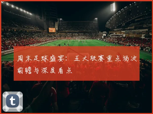 周末足球盛宴：五大联赛重点场次前瞻与深度看点
