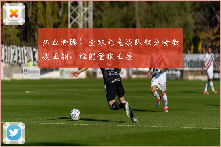 热血沸腾!全球电竞战队积分榜激战正酣,谁能登顶王座