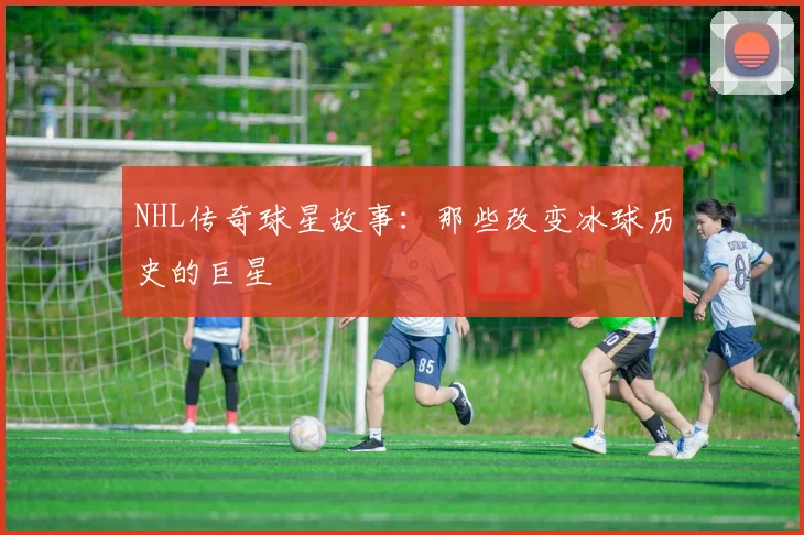 NHL传奇球星故事：那些改变冰球历史的巨星