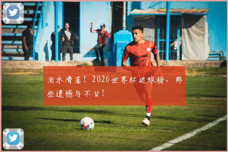 泪水滑落!2026世界杯进球榜,那些遗憾与不甘!