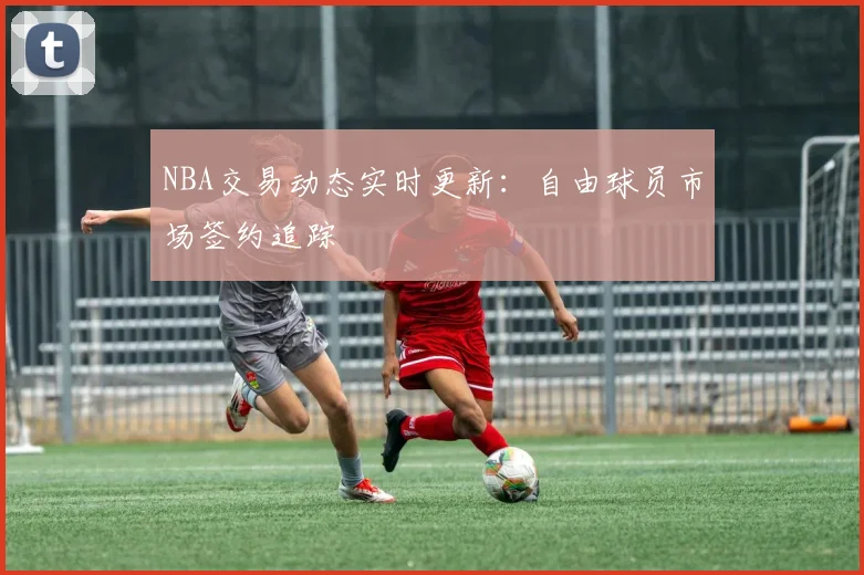 NBA交易动态实时更新：自由球员市场签约追踪