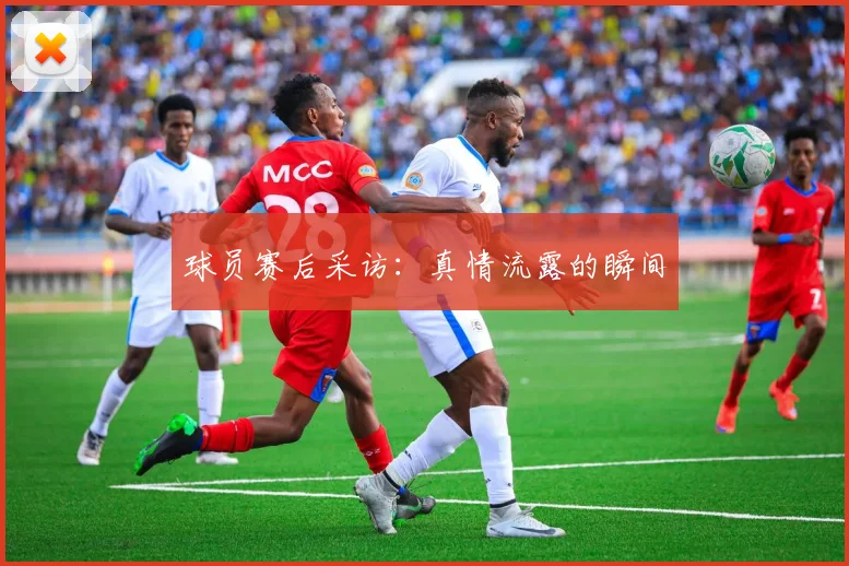 球员赛后采访：真情流露的瞬间