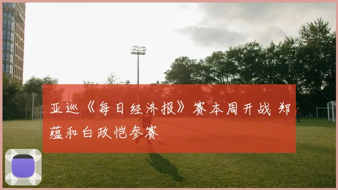 亚巡《每日经济报》赛本周开战 郑蕴和白政恺参赛