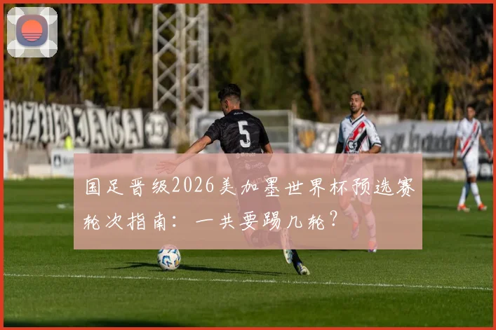 国足晋级2026美加墨世界杯预选赛轮次指南:一共要踢几轮?
