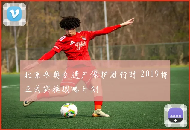 北京冬奥会遗产保护进行时 2019将正式实施战略计划