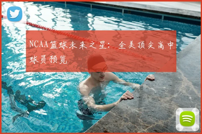 NCAA篮球未来之星：全美顶尖高中球员预览