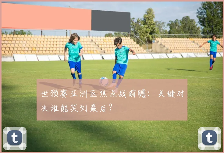 世预赛亚洲区焦点战前瞻:关键对决谁能笑到最后?
