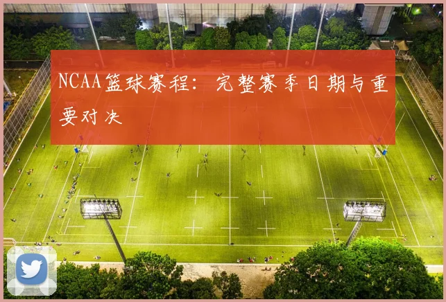 NCAA篮球赛程：完整赛季日期与重要对决