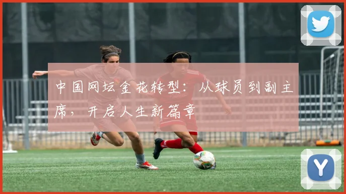 中国网坛金花转型：从球员到副主席，开启人生新篇章