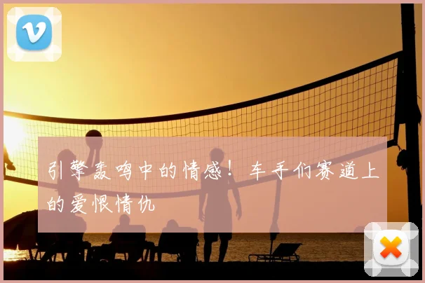 引擎轰鸣中的情感!车手们赛道上的爱恨情仇