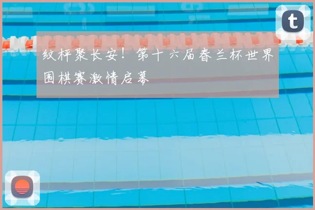 纹枰聚长安!第十六届春兰杯世界围棋赛激情启幕