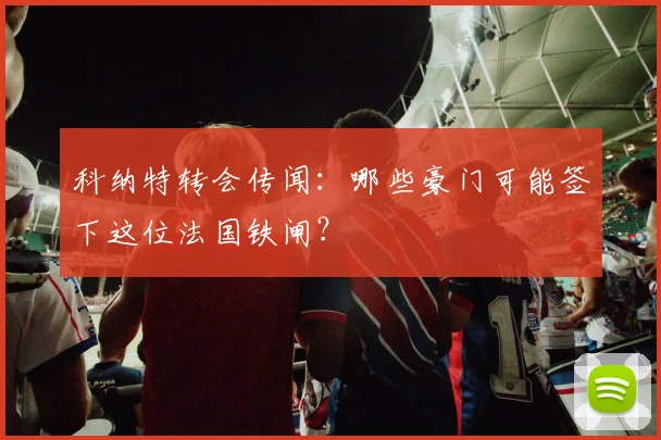 科纳特转会传闻:哪些豪门可能签下这位法国铁闸?