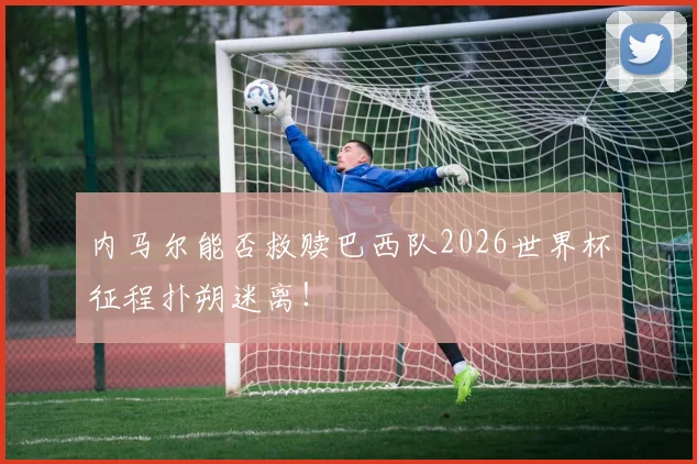 内马尔能否救赎巴西队2026世界杯征程扑朔迷离!
