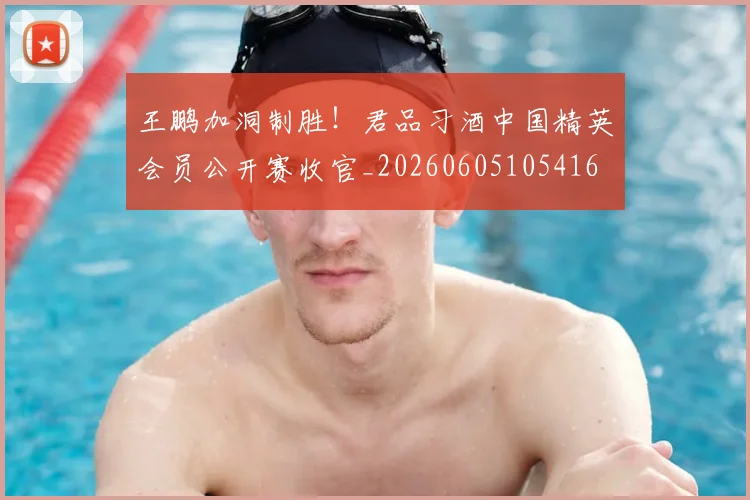 王鹏加洞制胜!君品习酒中国精英会员公开赛收官_20260605105416