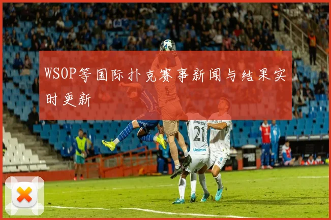 WSOP等国际扑克赛事新闻与结果实时更新