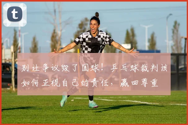 别让争议毁了国球!乒乓球裁判该如何正视自己的责任,赢回尊重