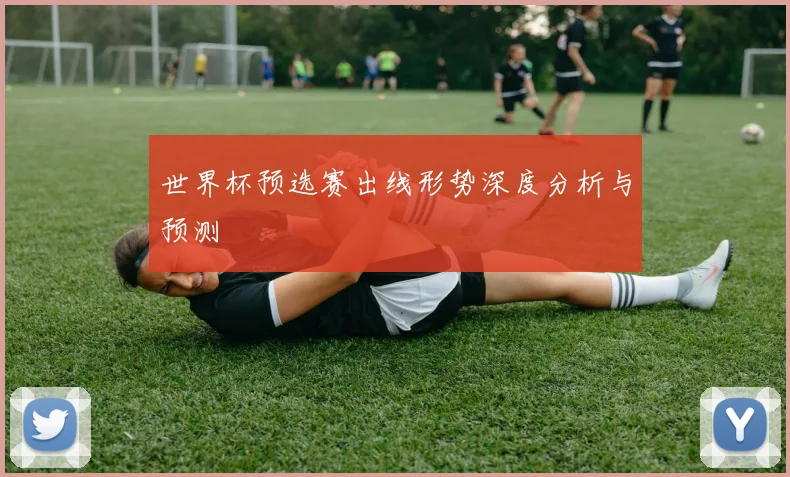 世界杯预选赛出线形势深度分析与预测