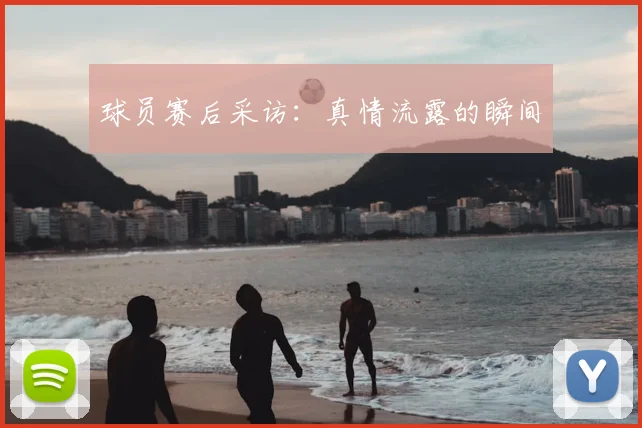 球员赛后采访：真情流露的瞬间
