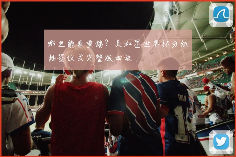 哪里能看重播？美加墨世界杯分组抽签仪式完整版回放