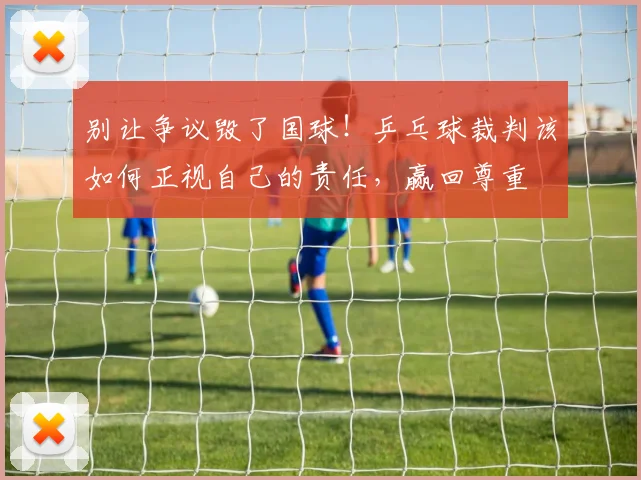 别让争议毁了国球!乒乓球裁判该如何正视自己的责任,赢回尊重