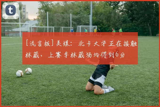 [流言板]美媒：北卡大学正在接触林葳，上赛季林葳场均得到6分