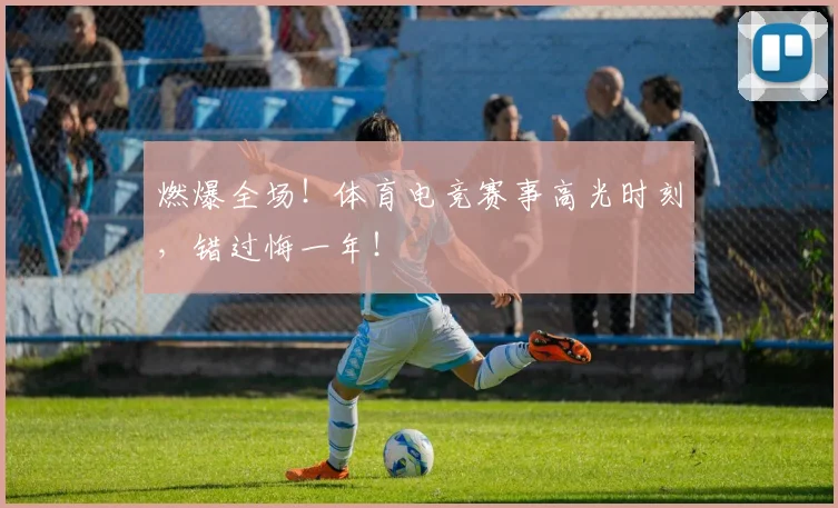 燃爆全场!体育电竞赛事高光时刻,错过悔一年!