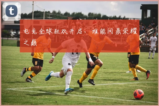 电竞全球狂欢开启,谁能问鼎荣耀之巅