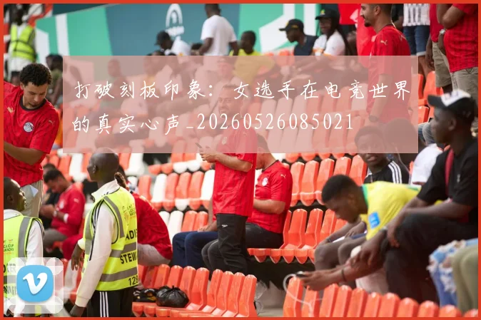 打破刻板印象:女选手在电竞世界的真实心声_20260526085021