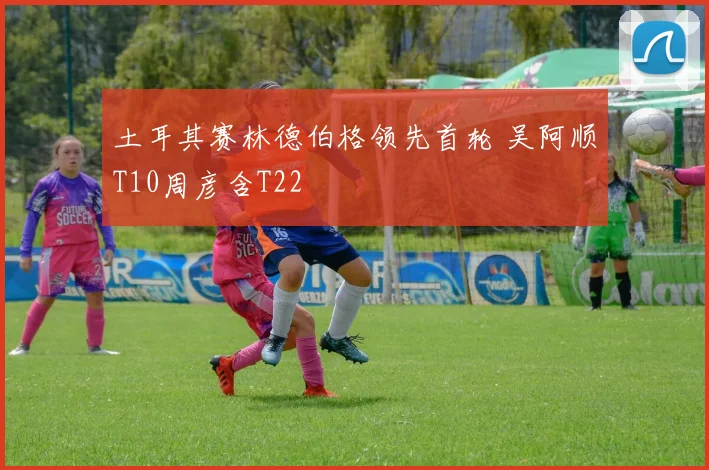 土耳其赛林德伯格领先首轮 吴阿顺T10周彦含T22