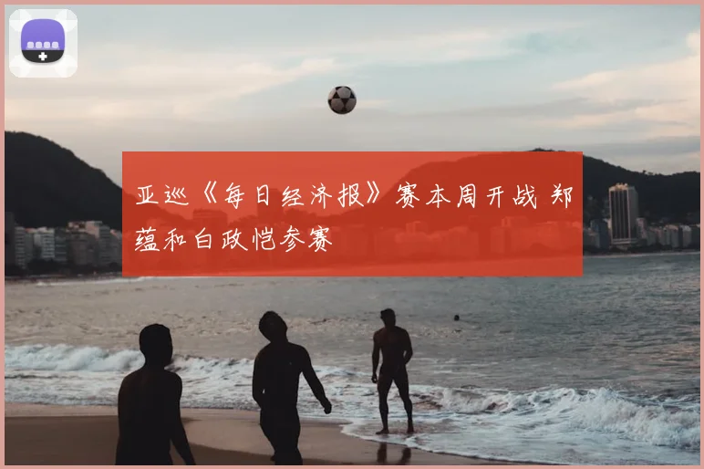 亚巡《每日经济报》赛本周开战 郑蕴和白政恺参赛