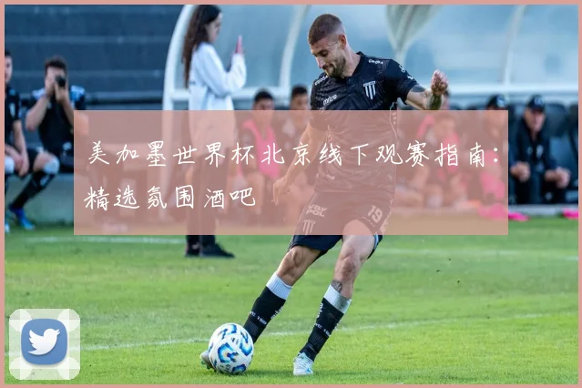 美加墨世界杯北京线下观赛指南:精选氛围酒吧